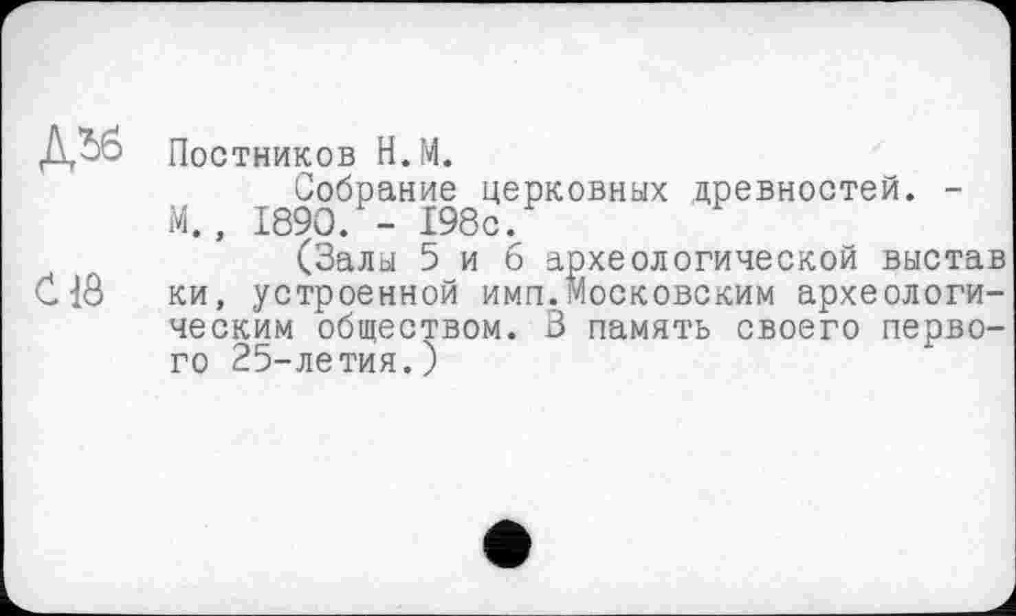 ﻿Д^б Постников Н.М.
Собрание церковных древностей. -М., 1890. - 198с.
(Залы 5 и б археологической выстав C1Ô ки, устроенной имп.Московским археологическим обществом. 3 память своего первого 25-летия.)